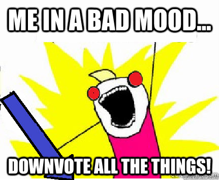 Me In a bad mood... Downvote all the things!  