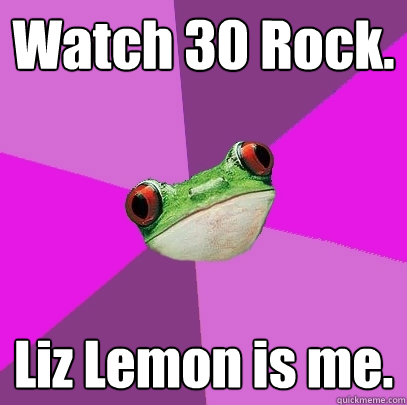Watch 30 Rock. Liz Lemon is me. - Watch 30 Rock. Liz Lemon is me.  Foul Bachelorette Frog