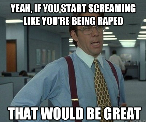 Yeah, if you start screaming like you're being raped  That would be great  that would be great