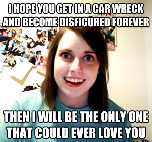 I hope you get in a car wreck and become disfigured forever then i will be the only one that could ever love you  Overly Attached Girlfriend