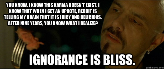 You know, I know this karma doesn't exist. I know that when I get an upvote, reddit is telling my brain that it is juicy and delicious. After nine years, you know what I realize?  Ignorance is bliss.   