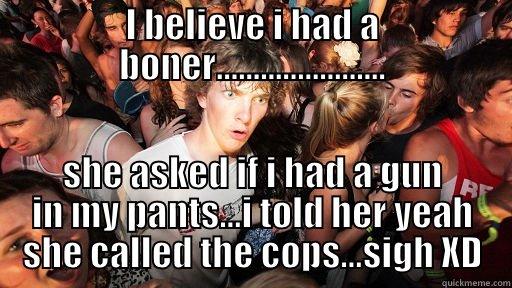 omg mf... - I BELIEVE I HAD A BONER....................... SHE ASKED IF I HAD A GUN IN MY PANTS...I TOLD HER YEAH SHE CALLED THE COPS...SIGH XD Sudden Clarity Clarence