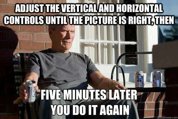 Adjust the vertical and horizontal controls until the picture is right, then five minutes later
 you do it again  Feels Old Man