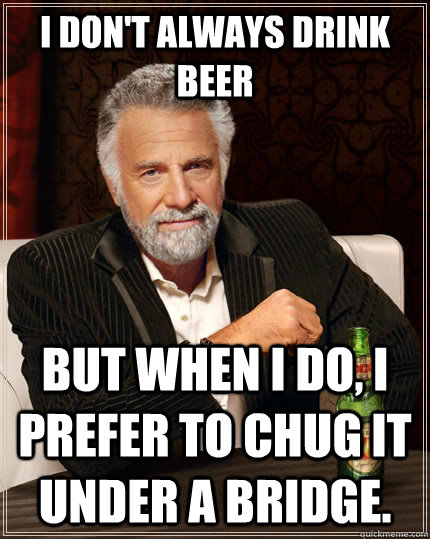 I don't always drink beer but when I do, I prefer to chug it under a bridge.  - I don't always drink beer but when I do, I prefer to chug it under a bridge.   The Most Interesting Man In The World