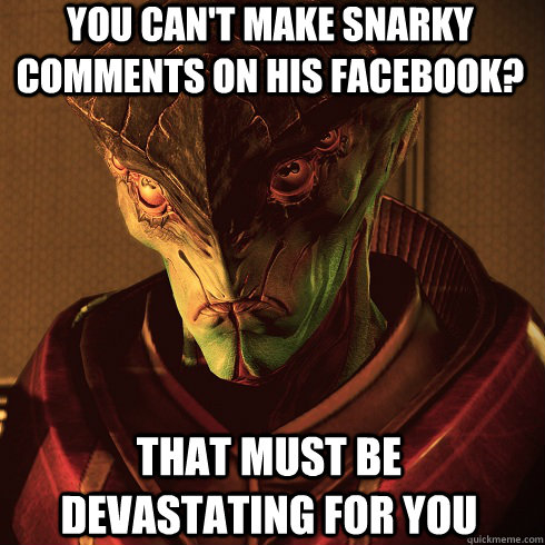 You can't make snarky comments on his facebook? That must be devastating for you - You can't make snarky comments on his facebook? That must be devastating for you  Condescending Javik