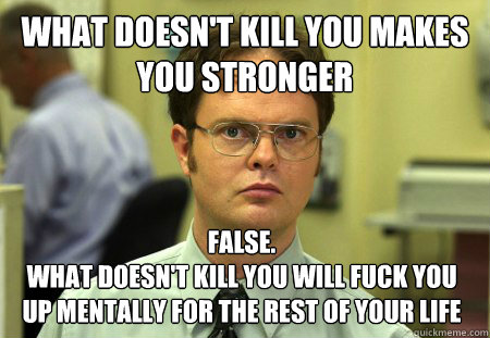 what doesn't kill you makes you stronger False. 
What doesn't kill you will fuck you up mentally for the rest of your life
 - what doesn't kill you makes you stronger False. 
What doesn't kill you will fuck you up mentally for the rest of your life
  Dwight