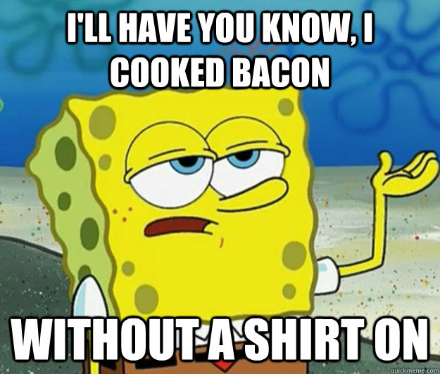 I'll have you know, I cooked bacon without a shirt on  Tough Spongebob