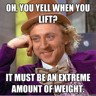 Oh, you yell when you lift? It must be an extreme amount of weight.  Condescending Wonka