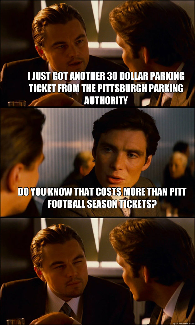 I just got another 30 dollar parking ticket from the Pittsburgh Parking Authority Do you know that costs more than pitt football season tickets?   Inception