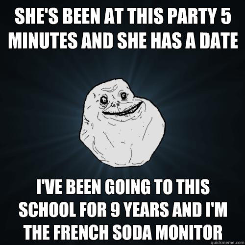 she's been at this party 5 minutes and she has a date i've been going to this school for 9 years and i'm the french soda monitor  