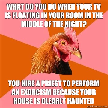 What do you do when your tv is floating in your room in the middle of the night? You hire a priest to perform an exorcism because your house is clearly haunted  Anti-Joke Chicken