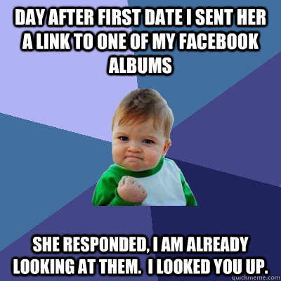 Day after first date I sent her a link to one of my facebook albums She responded, I am already looking at them.  I looked you up. - Day after first date I sent her a link to one of my facebook albums She responded, I am already looking at them.  I looked you up.  Success Kid