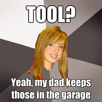 TOOL? Yeah, my dad keeps those in the garage  Musically Oblivious 8th Grader