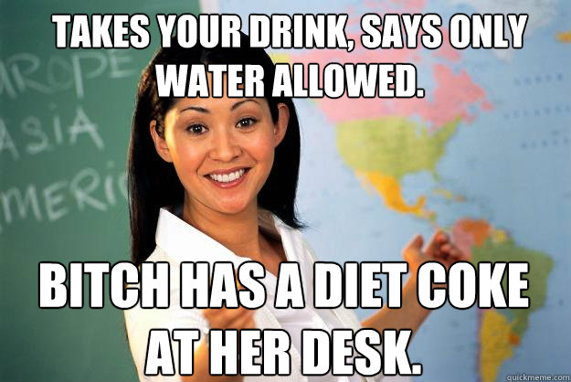 takes your drink, says only water allowed. Bitch has a diet coke at her desk.  Unhelpful High School Teacher