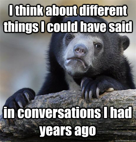 I think about different things I could have said in conversations I had years ago  Confession Bear