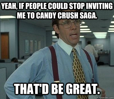 Yeah, If people could stop inviting me to Candy Crush Saga. That'd be great.  Bill lumberg