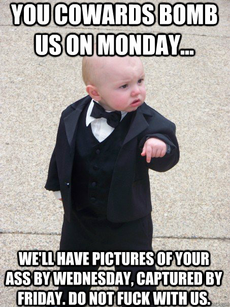 You cowards bomb us on monday... We'll have pictures of your ass by wednesday, captured by friday. do NOT fuck with us. - You cowards bomb us on monday... We'll have pictures of your ass by wednesday, captured by friday. do NOT fuck with us.  Baby Godfather