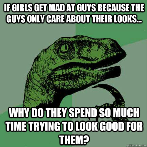 If girls get mad at guys because the guys only care about their looks... Why do they spend so much time trying to look good for them?  Philosoraptor