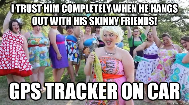 I trust him completely when he hangs out with his skinny friends! GPS tracker on car  Big Girl Party