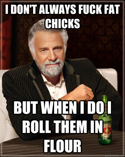 I don't always fuck fat chicks but when I do I roll them in flour  The Most Interesting Man In The World