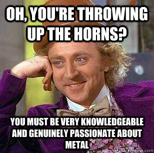 Oh, you're throwing up the horns? You must be very knowledgeable and genuinely passionate about metal  Condescending Wonka