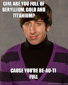 Girl are you full of beryllium, gold and titanium? Cause you're be-au-ti full - Girl are you full of beryllium, gold and titanium? Cause you're be-au-ti full  Howard