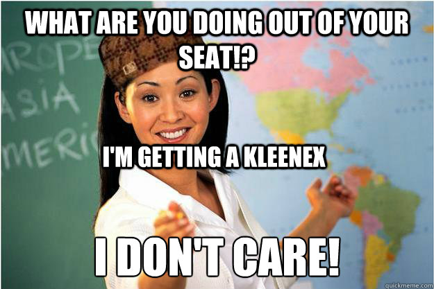 what are you doing out of your seat!? I don't care! I'm getting a kleenex - what are you doing out of your seat!? I don't care! I'm getting a kleenex  Scumbag Teacher