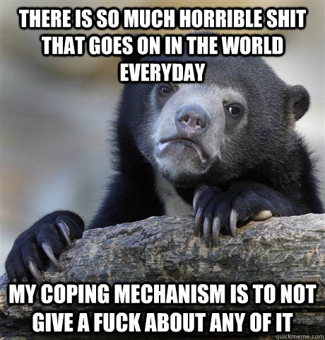 There is so much horrible shit that goes on in the world everyday My coping mechanism is to not give a fuck about any of it  Confession Bear