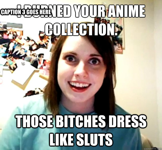 I Burned your Anime Collection. Those bitches dress like sluts Caption 3 goes here - I Burned your Anime Collection. Those bitches dress like sluts Caption 3 goes here  Overly Attached Girlfriend