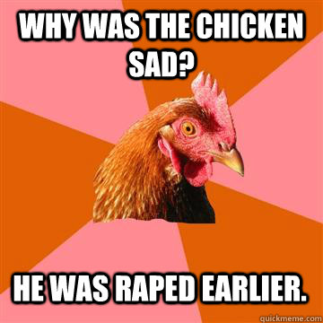 why was the chicken sad? he was raped earlier.  Anti-Joke Chicken