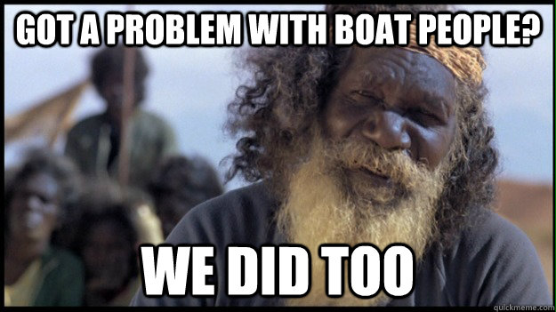 Got a problem with boat people? WE DID TOO  Original Aboriginal