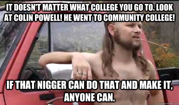 It doesn't matter what college you go to. Look at Colin Powell! He went to community college! If that nigger can do that and make it, anyone can.  Almost Politically Correct Redneck