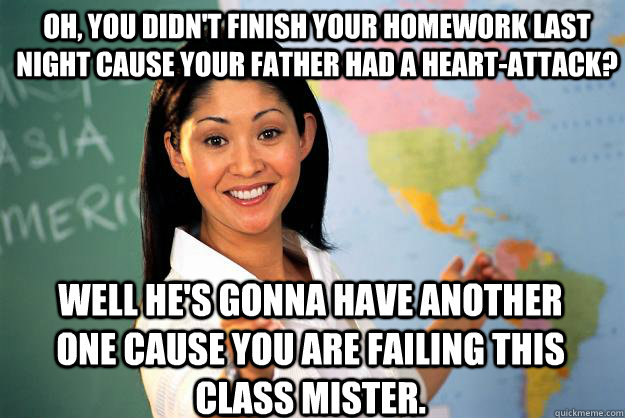 Oh, you didn't finish your homework last night cause your father had a heart-attack? Well he's gonna have another one cause you are failing this class mister.  Unhelpful High School Teacher