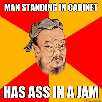 Man standing in Cabinet  has ass in a jam  Confucius says