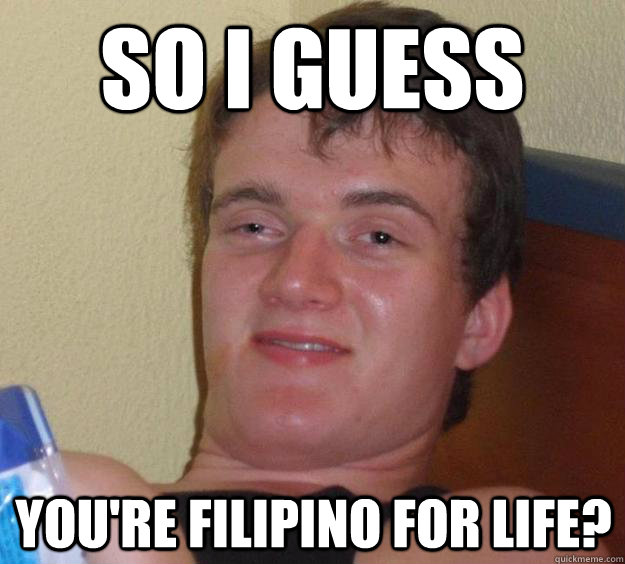 so i guess you're filipino for life?  10 Guy