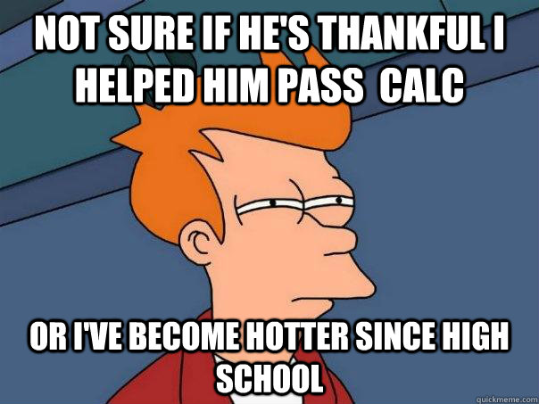 Not sure if he's thankful I helped him pass  calc or i've become hotter since high school  Futurama Fry