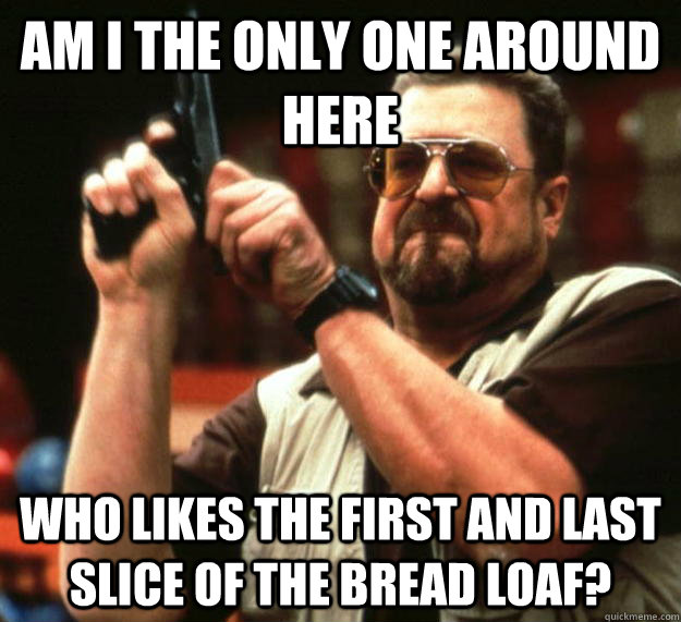 am I the only one around here who likes the first and last slice of the bread loaf?  Angry Walter