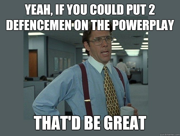 Yeah, if you could put 2 defencemen on the powerplay That'd be great  Office Space Lumbergh