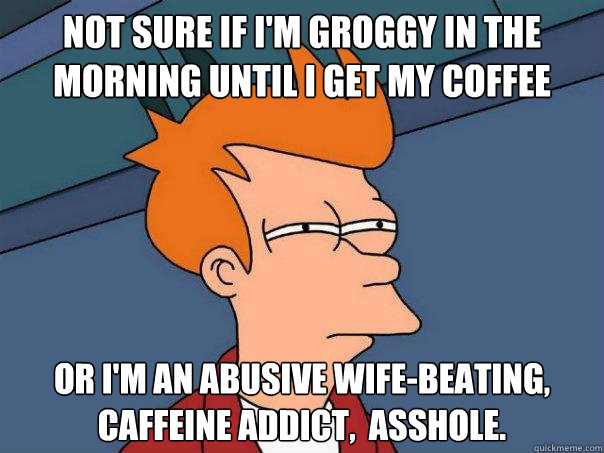 Not sure if I'm groggy in the morning until I get my coffee Or I'm an abusive wife-beating, caffeine addict,  asshole. - Not sure if I'm groggy in the morning until I get my coffee Or I'm an abusive wife-beating, caffeine addict,  asshole.  Misc