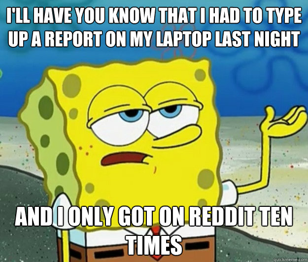 I'll have you know that I had to type up a report on my laptop last night And I only got on reddit ten times - I'll have you know that I had to type up a report on my laptop last night And I only got on reddit ten times  Tough Spongebob