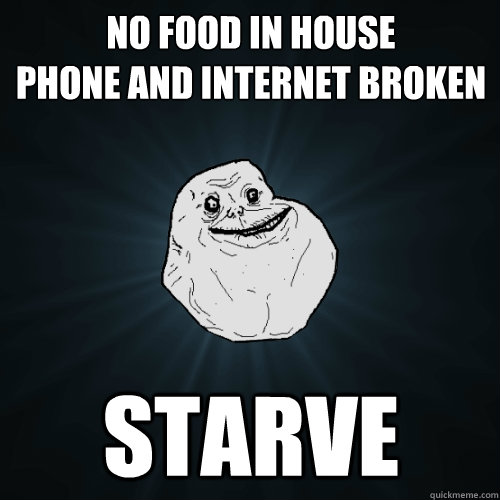 No food in house
phone and internet broken starve  Forever Alone