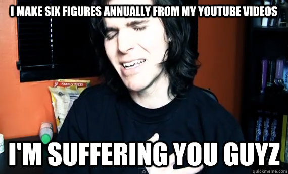 I make six figures annually from my Youtube videos I'm suffering you guyz  Feel sorry for me guyz