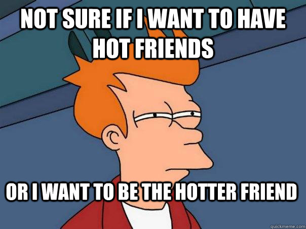 Not sure if I want to have hot friends Or I want to be the Hotter friend   Futurama Fry