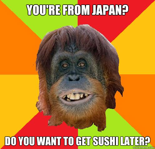 You're from Japan? Do you want to get sushi later?  Culturally Oblivious Orangutan