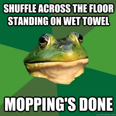 Shuffle across the floor standing on wet towel Mopping's done  Foul Bachelor Frog