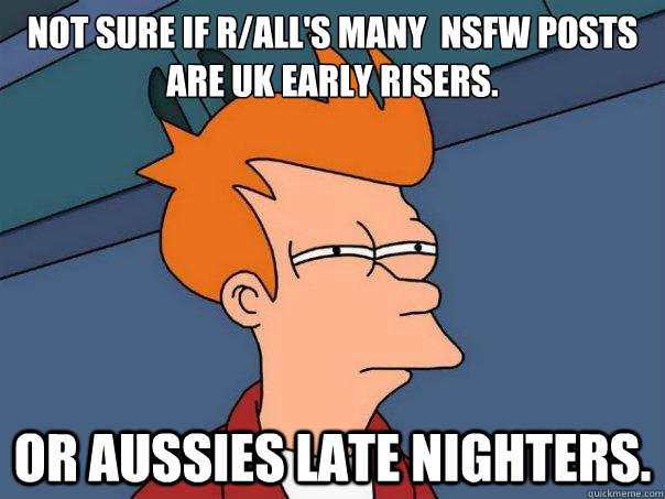 Not sure if r/all's many  NSFW posts are UK early risers. Or Aussies late nighters.  Futurama Fry