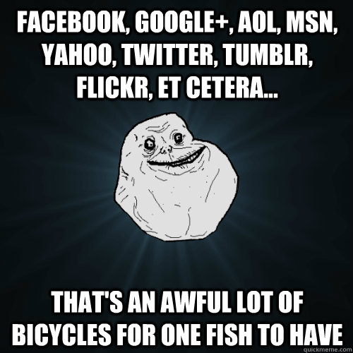 Facebook, Google+, AOL, MSN, Yahoo, Twitter, Tumblr, Flickr, et cetera... That's an awful lot of bicycles for one fish to have  Forever Alone