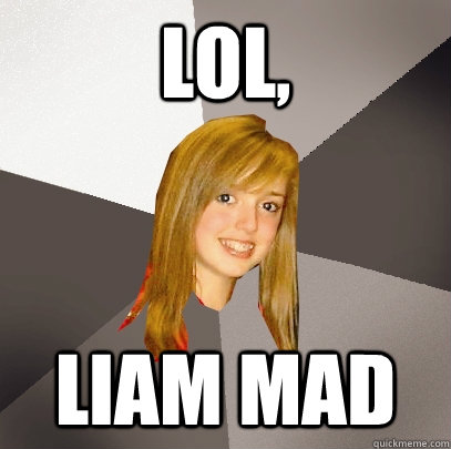 lol, liam mad  Musically Oblivious 8th Grader