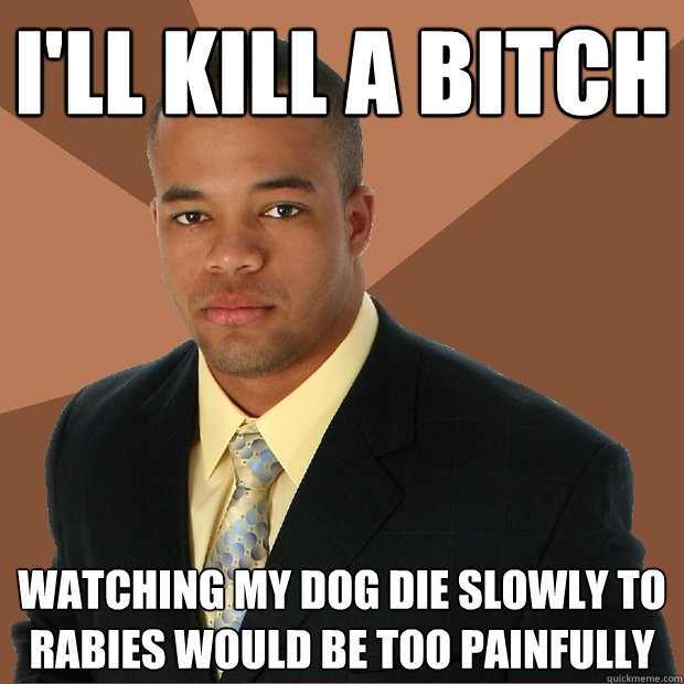 I'll kill a bitch Watching my dog die slowly to rabies would be too painfully   Successful Black Man