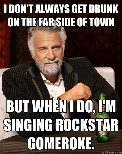 I don't always get drunk on the far side of town But when I do, I'm singing Rockstar Gomeroke.  The Most Interesting Man In The World